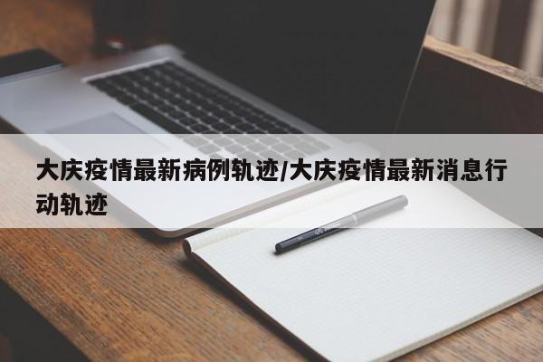 大庆疫情最新病例轨迹/大庆疫情最新消息行动轨迹
